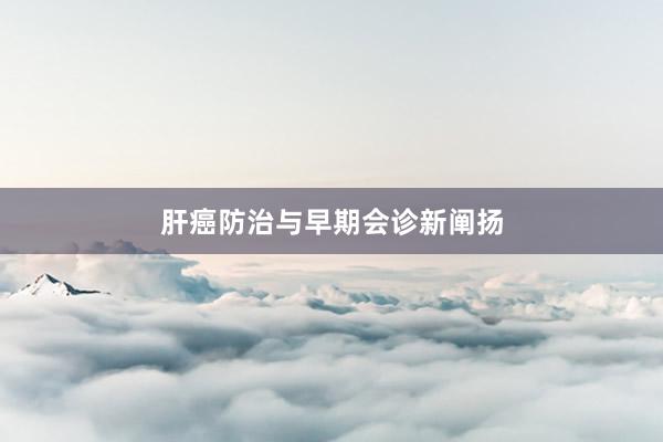 肝癌防治与早期会诊新阐扬