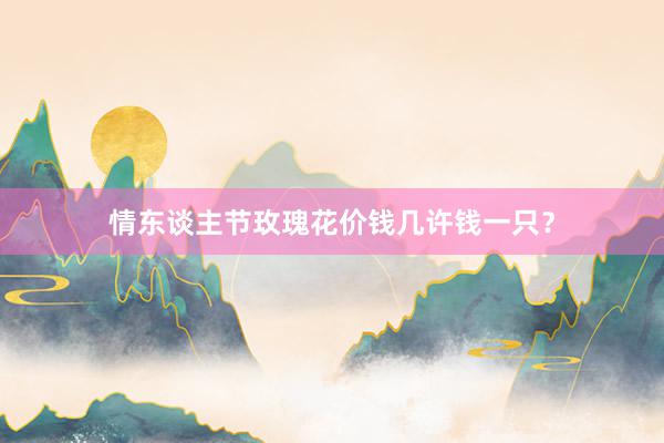 情东谈主节玫瑰花价钱几许钱一只？