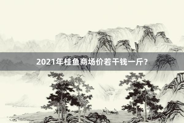 2021年桂鱼商场价若干钱一斤？
