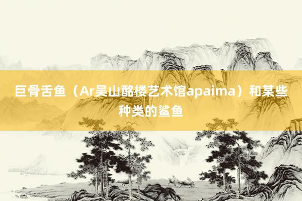 巨骨舌鱼（Ar吴山酩楼艺术馆apaima）和某些种类的鲨鱼