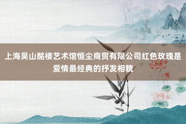 上海吴山酩楼艺术馆恒尘商贸有限公司红色玫瑰是爱情最经典的抒发相貌